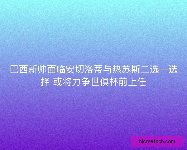 巴西新帅面临安切洛蒂与热苏斯二选一选择 或将力争世俱杯前上任