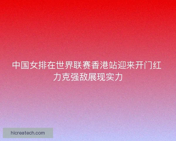 中国女排在世界联赛香港站迎来开门红 力克强敌展现实力
