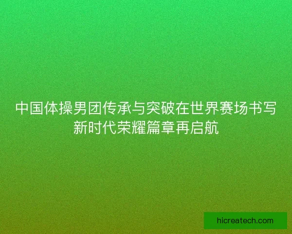 中国体操男团传承与突破在世界赛场书写新时代荣耀篇章再启航