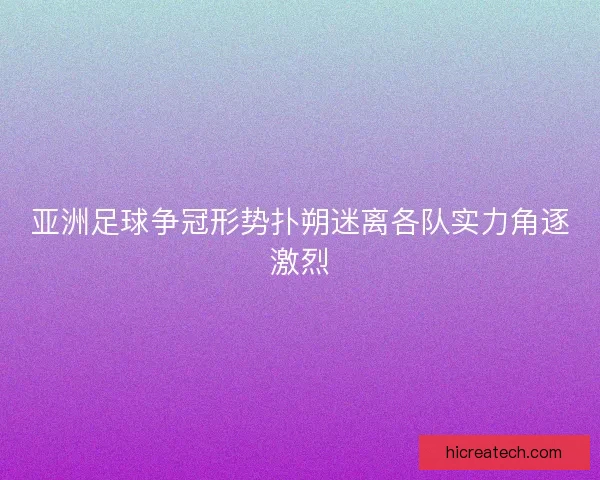 亚洲足球争冠形势扑朔迷离各队实力角逐激烈