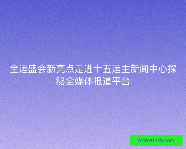 全运盛会新亮点走进十五运主新闻中心探秘全媒体报道平台