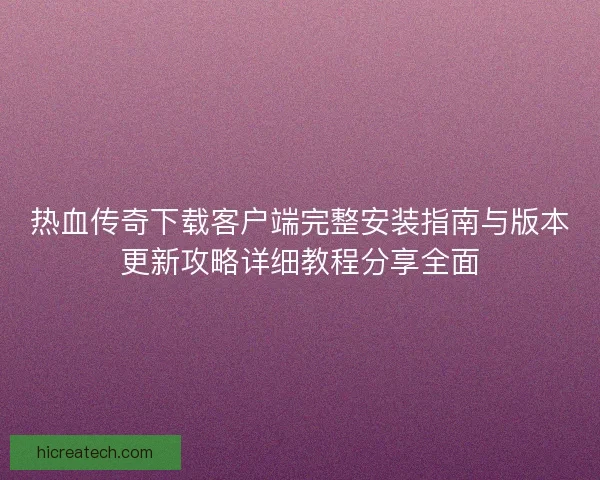 热血传奇下载客户端完整安装指南与版本更新攻略详细教程分享全面 热血传奇下载客户端完整安装指南与版本更新攻略详细教程分享全面