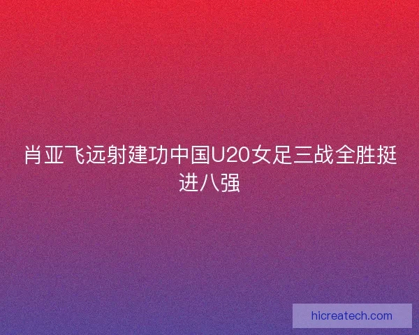 肖亚飞远射建功中国U20女足三战全胜挺进八强 肖亚飞远射建功中国U20女足三战全胜挺进八强