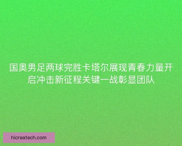 国奥男足两球完胜卡塔尔展现青春力量开启冲击新征程关键一战彰显团队