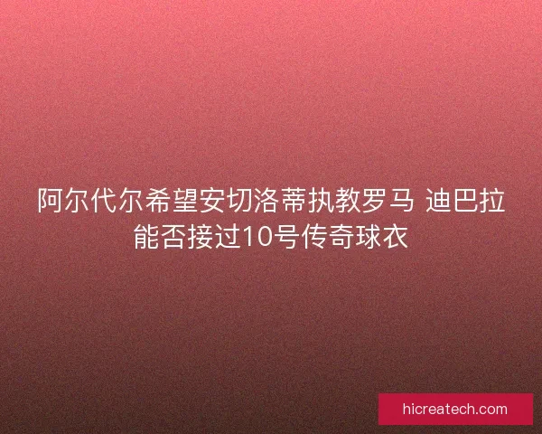 阿尔代尔希望安切洛蒂执教罗马 迪巴拉能否接过10号传奇球衣