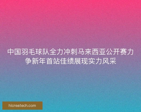 中国羽毛球队全力冲刺马来西亚公开赛力争新年首站佳绩展现实力风采