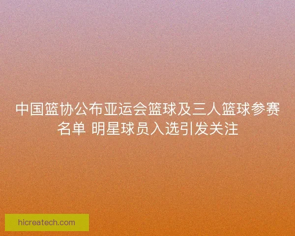 中国篮协公布亚运会篮球及三人篮球参赛名单 明星球员入选引发关注